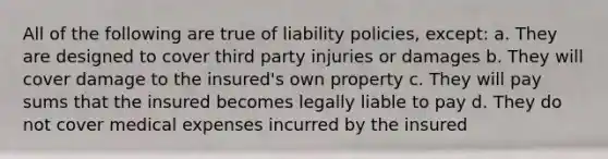 All of the following are true of liability policies, except: a. They are designed to cover third party injuries or damages b. They will cover damage to the insured's own property c. They will pay sums that the insured becomes legally liable to pay d. They do not cover medical expenses incurred by the insured