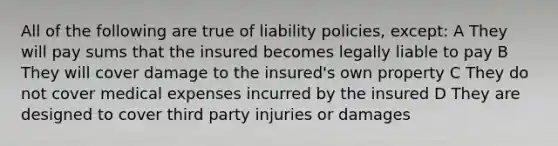 All of the following are true of liability policies, except: A They will pay sums that the insured becomes legally liable to pay B They will cover damage to the insured's own property C They do not cover medical expenses incurred by the insured D They are designed to cover third party injuries or damages