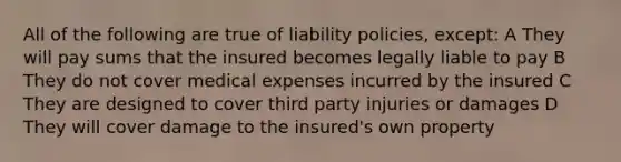 All of the following are true of liability policies, except: A They will pay sums that the insured becomes legally liable to pay B They do not cover medical expenses incurred by the insured C They are designed to cover third party injuries or damages D They will cover damage to the insured's own property