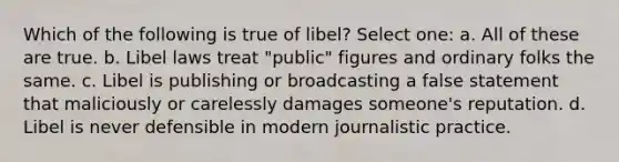 Which of the following is true of libel? Select one: a. All of these are true. b. Libel laws treat "public" figures and ordinary folks the same. c. Libel is publishing or broadcasting a false statement that maliciously or carelessly damages someone's reputation. d. Libel is never defensible in modern journalistic practice.