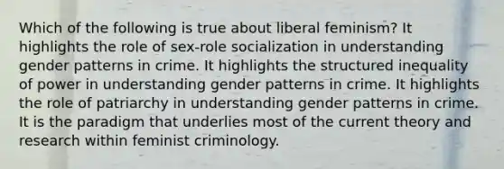 Which of the following is true about liberal feminism? It highlights the role of sex-role socialization in understanding gender patterns in crime. It highlights the structured inequality of power in understanding gender patterns in crime. It highlights the role of patriarchy in understanding gender patterns in crime. It is the paradigm that underlies most of the current theory and research within feminist criminology.