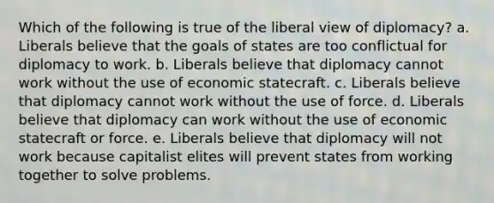 Which of the following is true of the liberal view of diplomacy? a. Liberals believe that the goals of states are too conflictual for diplomacy to work. b. Liberals believe that diplomacy cannot work without the use of economic statecraft. c. Liberals believe that diplomacy cannot work without the use of force. d. Liberals believe that diplomacy can work without the use of economic statecraft or force. e. Liberals believe that diplomacy will not work because capitalist elites will prevent states from working together to solve problems.