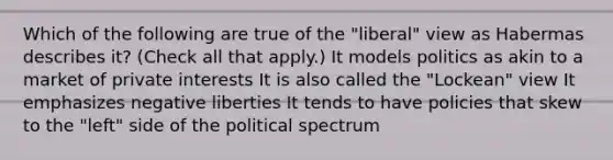 Which of the following are true of the "liberal" view as Habermas describes it? (Check all that apply.) It models politics as akin to a market of private interests It is also called the "Lockean" view It emphasizes negative liberties It tends to have policies that skew to the "left" side of the political spectrum