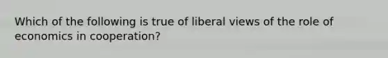 Which of the following is true of liberal views of the role of economics in cooperation?