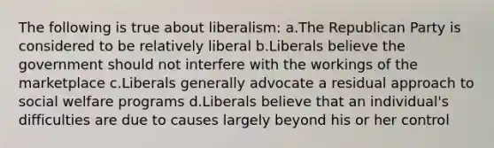 The following is true about liberalism: a.The Republican Party is considered to be relatively liberal​ b.Liberals believe the government should not interfere with the workings of the marketplace c.Liberals generally advocate a residual approach to social welfare programs d.Liberals believe that an individual's difficulties are due to causes largely beyond his or her control