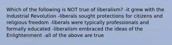 Which of the following is NOT true of liberalism? -it grew with the Industrial Revolution -liberals sought protections for citizens and religious freedom -liberals were typically professionals and formally educated -liberalism embraced the ideas of the Enlightenment -all of the above are true