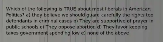 Which of the following is TRUE about most liberals in American Politics? a) they believe we should guard carefully the rights too defendants in criminal cases b) They are supportive of prayer in public schools c) They oppose abortion d) They favor keeping taxes government spending low e) none of the above