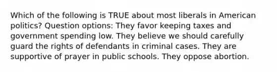 Which of the following is TRUE about most liberals in American politics? Question options: They favor keeping taxes and government spending low. They believe we should carefully guard the rights of defendants in criminal cases. They are supportive of prayer in public schools. They oppose abortion.