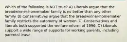 Which of the following is NOT true? A) Liberals argue that the breadwinner-homemaker family is no better than any other family. B) Conservatives argue that the breadwinner-homemaker family restricts the autonomy of women. C) Conservatives and liberals both supported the welfare reform of 1996. D) Liberals support a wide range of supports for working parents, including parental leave.