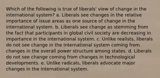 Which of the following is true of liberals' view of change in the international system? a. Liberals see changes in the relative importance of issue areas as one source of change in the international system. b. Liberals see change as stemming from the fact that participants in global civil society are decreasing in importance in the international system. c. Unlike realists, liberals do not see change in the international system coming from changes in the overall power structure among states. d. Liberals do not see change coming from changes in technological developments. e. Unlike radicals, liberals advocate major changes in the international system.