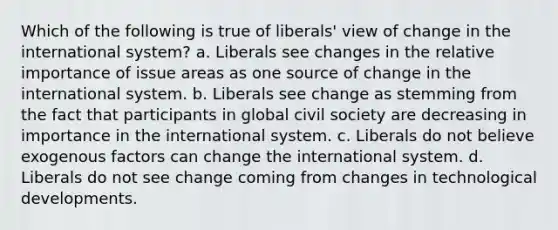 Which of the following is true of liberals' view of change in the international system? a. Liberals see changes in the relative importance of issue areas as one source of change in the international system. b. Liberals see change as stemming from the fact that participants in global civil society are decreasing in importance in the international system. c. Liberals do not believe exogenous factors can change the international system. d. Liberals do not see change coming from changes in technological developments.