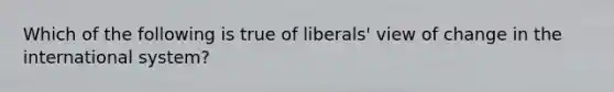 Which of the following is true of liberals' view of change in the international system?