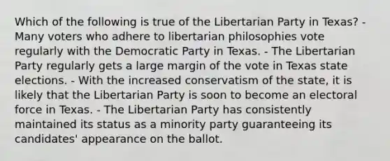 Which of the following is true of the Libertarian Party in Texas? - Many voters who adhere to libertarian philosophies vote regularly with the Democratic Party in Texas. - The Libertarian Party regularly gets a large margin of the vote in Texas state elections. - With the increased conservatism of the state, it is likely that the Libertarian Party is soon to become an electoral force in Texas. - The Libertarian Party has consistently maintained its status as a minority party guaranteeing its candidates' appearance on the ballot.