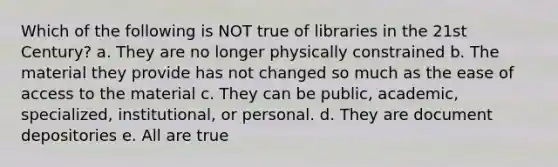 Which of the following is NOT true of libraries in the 21st Century? a. They are no longer physically constrained b. The material they provide has not changed so much as the ease of access to the material c. They can be public, academic, specialized, institutional, or personal. d. They are document depositories e. All are true