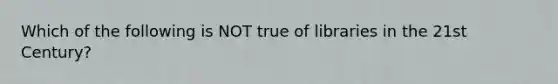 Which of the following is NOT true of libraries in the 21st Century?