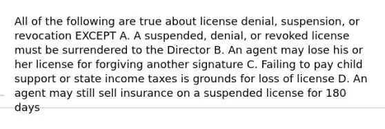 All of the following are true about license denial, suspension, or revocation EXCEPT A. A suspended, denial, or revoked license must be surrendered to the Director B. An agent may lose his or her license for forgiving another signature C. Failing to pay child support or state income taxes is grounds for loss of license D. An agent may still sell insurance on a suspended license for 180 days