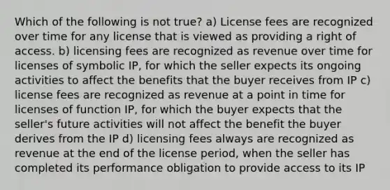 Which of the following is not true? a) License fees are recognized over time for any license that is viewed as providing a right of access. b) licensing fees are recognized as revenue over time for licenses of symbolic IP, for which the seller expects its ongoing activities to affect the benefits that the buyer receives from IP c) license fees are recognized as revenue at a point in time for licenses of function IP, for which the buyer expects that the seller's future activities will not affect the benefit the buyer derives from the IP d) licensing fees always are recognized as revenue at the end of the license period, when the seller has completed its performance obligation to provide access to its IP