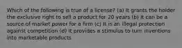 Which of the following is true of a license? (a) It grants the holder the exclusive right to sell a product for 20 years (b) It can be a source of market power for a firm (c) It is an illegal protection against competition (d) It provides a stimulus to turn inventions into marketable products