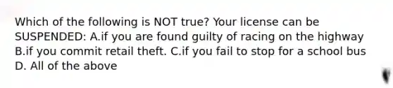 Which of the following is NOT true? Your license can be SUSPENDED: A.if you are found guilty of racing on the highway B.if you commit retail theft. C.if you fail to stop for a school bus D. All of the above