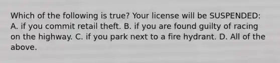 Which of the following is true? Your license will be SUSPENDED: A. if you commit retail theft. B. if you are found guilty of racing on the highway. C. if you park next to a fire hydrant. D. All of the above.