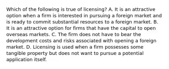 Which of the following is true of licensing? A. It is an attractive option when a firm is interested in pursuing a foreign market and is ready to commit substantial resources to a foreign market. B. It is an attractive option for firms that have the capital to open overseas markets. C. The firm does not have to bear the development costs and risks associated with opening a foreign market. D. Licensing is used when a firm possesses some tangible property but does not want to pursue a potential application itself.