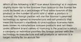 Which of the following is NOT true about licensing? a) it involves slightly more risk to the licensee than licensor b) the license fee could be based on a percentage of final sales revenue of the product, or the number of units sold c) when a product is licensed, the foreign partner will use the licensor's patented technology as agreed to manufacture and sell products that meet the licensor's standards d) Unscrupulous licensees have been known to manufacture licensed products and sell them under different brand names e) licensing is the practice in which a company or individual provides the foreign partner with the technology to manufacture and sell products or services in a target country for an annual fee