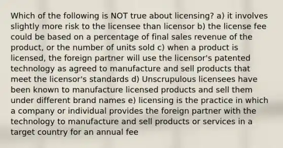 Which of the following is NOT true about licensing? a) it involves slightly more risk to the licensee than licensor b) the license fee could be based on a percentage of final sales revenue of the product, or the number of units sold c) when a product is licensed, the foreign partner will use the licensor's patented technology as agreed to manufacture and sell products that meet the licensor's standards d) Unscrupulous licensees have been known to manufacture licensed products and sell them under different brand names e) licensing is the practice in which a company or individual provides the foreign partner with the technology to manufacture and sell products or services in a target country for an annual fee