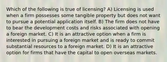 Which of the following is true of licensing? A) Licensing is used when a firm possesses some tangible property but does not want to pursue a potential application itself. B) The firm does not have to bear the development costs and risks associated with opening a foreign market. C) It is an attractive option when a firm is interested in pursuing a foreign market and is ready to commit substantial resources to a foreign market. D) It is an attractive option for firms that have the capital to open overseas markets.