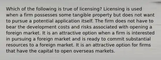 Which of the following is true of licensing? Licensing is used when a firm possesses some tangible property but does not want to pursue a potential application itself. The firm does not have to bear the development costs and risks associated with opening a foreign market. It is an attractive option when a firm is interested in pursuing a foreign market and is ready to commit substantial resources to a foreign market. It is an attractive option for firms that have the capital to open overseas markets.