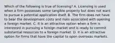 Which of the following is true of licensing? A. Licensing is used when a firm possesses some tangible property but does not want to pursue a potential application itself. B. The firm does not have to bear the development costs and risks associated with opening a foreign market. C. It is an attractive option when a firm is interested in pursuing a foreign market and is ready to commit substantial resources to a foreign market. D. It is an attractive option for firms that have the capital to open overseas markets.