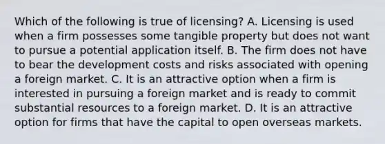 Which of the following is true of licensing? A. Licensing is used when a firm possesses some tangible property but does not want to pursue a potential application itself. B. The firm does not have to bear the development costs and risks associated with opening a foreign market. C. It is an attractive option when a firm is interested in pursuing a foreign market and is ready to commit substantial resources to a foreign market. D. It is an attractive option for firms that have the capital to open overseas markets.