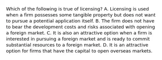 Which of the following is true of licensing? A. Licensing is used when a firm possesses some tangible property but does not want to pursue a potential application itself. B. The firm does not have to bear the development costs and risks associated with opening a foreign market. C. It is also an attractive option when a firm is interested in pursuing a foreign market and is ready to commit substantial resources to a foreign market. D. It is an attractive option for firms that have the capital to open overseas markets.