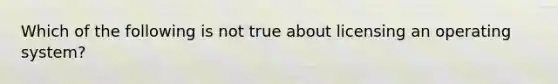 Which of the following is not true about licensing an operating system?