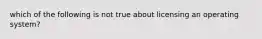 which of the following is not true about licensing an operating system?