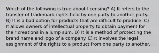 Which of the following is true about licensing? A) It refers to the transfer of trademark rights held by one party to another party. B) It is a bad option for products that are difficult to produce. C) It allows owners of intellectual property to obtain payment for their creations in a lump sum. D) It is a method of protecting the brand name and logo of a company. E) It involves the legal assignment of the rights to a product from one party to another.