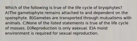 Which of the following is true of the life cycle of bryophytes? A)The gametophyte remains attached to and dependent on the sporophyte. B)Gametes are transported through mutualisms with animals. C)None of the listed statements is true of the life cycle of mosses. D)Reproduction is only asexual. E)A moist environment is required for sexual reproduction.