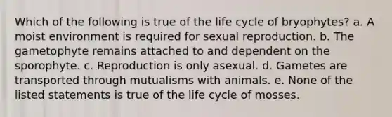 Which of the following is true of the life cycle of bryophytes? a. A moist environment is required for sexual reproduction. b. The gametophyte remains attached to and dependent on the sporophyte. c. Reproduction is only asexual. d. Gametes are transported through mutualisms with animals. e. None of the listed statements is true of the life cycle of mosses.