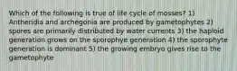 Which of the following is true of life cycle of mosses? 1) Antheridia and archegonia are produced by gametophytes 2) spores are primarily distributed by water currents 3) the haploid generation grows on the sporophye generation 4) the sporophyte generation is dominant 5) the growing embryo gives rise to the gametophyte