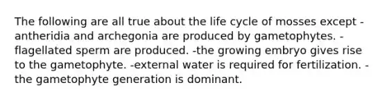 The following are all true about the life cycle of mosses except -antheridia and archegonia are produced by gametophytes. -flagellated sperm are produced. -the growing embryo gives rise to the gametophyte. -external water is required for fertilization. -the gametophyte generation is dominant.