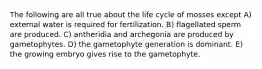 The following are all true about the life cycle of mosses except A) external water is required for fertilization. B) flagellated sperm are produced. C) antheridia and archegonia are produced by gametophytes. D) the gametophyte generation is dominant. E) the growing embryo gives rise to the gametophyte.