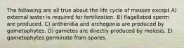 The following are all true about the life cycle of mosses except A) external water is required for fertilization. B) flagellated sperm are produced. C) antheridia and archegonia are produced by gametophytes. D) gametes are directly produced by meiosis. E) gametophytes germinate from spores.