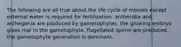 The following are all true about the life cycle of mosses except external water is required for fertilization. antheridia and archegonia are produced by gametophytes. the growing embryo gives rise to the gametophyte. flagellated sperm are produced. the gametophyte generation is dominant.