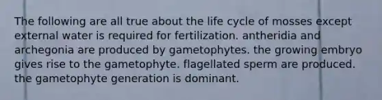 The following are all true about the life cycle of mosses except external water is required for fertilization. antheridia and archegonia are produced by gametophytes. the growing embryo gives rise to the gametophyte. flagellated sperm are produced. the gametophyte generation is dominant.