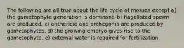 The following are all true about the life cycle of mosses except a) the gametophyte generation is dominant. b) flagellated sperm are produced. c) antheridia and archegonia are produced by gametophytes. d) the growing embryo gives rise to the gametophyte. e) external water is required for fertilization.