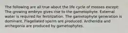 The following are all true about the life cycle of mosses except: The growing embryo gives rise to the gametophyte. External water is required for fertilization. The gametophyte generation is dominant. Flagellated sperm are produced. Antheridia and archegonia are produced by gametophytes.