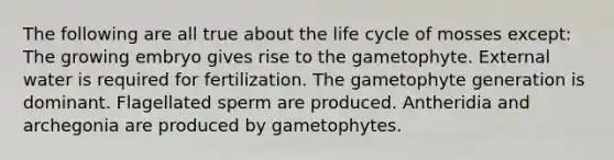 The following are all true about the life cycle of mosses except: The growing embryo gives rise to the gametophyte. External water is required for fertilization. The gametophyte generation is dominant. Flagellated sperm are produced. Antheridia and archegonia are produced by gametophytes.