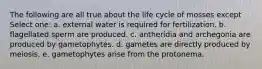 The following are all true about the life cycle of mosses except Select one: a. external water is required for fertilization. b. flagellated sperm are produced. c. antheridia and archegonia are produced by gametophytes. d. gametes are directly produced by meiosis. e. gametophytes arise from the protonema.