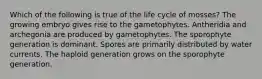 Which of the following is true of the life cycle of mosses? The growing embryo gives rise to the gametophytes. Antheridia and archegonia are produced by gametophytes. The sporophyte generation is dominant. Spores are primarily distributed by water currents. The haploid generation grows on the sporophyte generation.