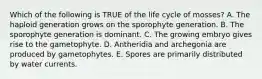 Which of the following is TRUE of the life cycle of mosses? A. The haploid generation grows on the sporophyte generation. B. The sporophyte generation is dominant. C. The growing embryo gives rise to the gametophyte. D. Antheridia and archegonia are produced by gametophytes. E. Spores are primarily distributed by water currents.