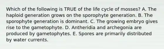 Which of the following is TRUE of the life cycle of mosses? A. The haploid generation grows on the sporophyte generation. B. The sporophyte generation is dominant. C. The growing embryo gives rise to the gametophyte. D. Antheridia and archegonia are produced by gametophytes. E. Spores are primarily distributed by water currents.